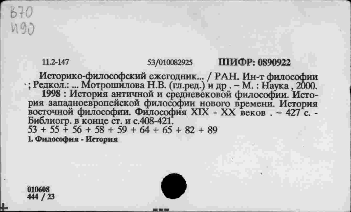 ﻿ыо
и 90
11.2-147	53/010082925 ШИФР: 0890922
Историко-философский ежегодник... / РАН. Ин-т философии ; Редкол.:... Мотрошилова Н.В. (гл.ред.) и др . - М.: Наука, 2000.
1998 : История античной и средневековой философии. История западноевропейской философии нового времени. История восточной философии. Философия XIX - XX веков . - 427 с. -Библиогр. в конце ст. и с.408-421.
53 + 55 + 56 + 58 + 59 + 64 + 65 + 82 + 89
1 Философия - История
010608
444 / 23